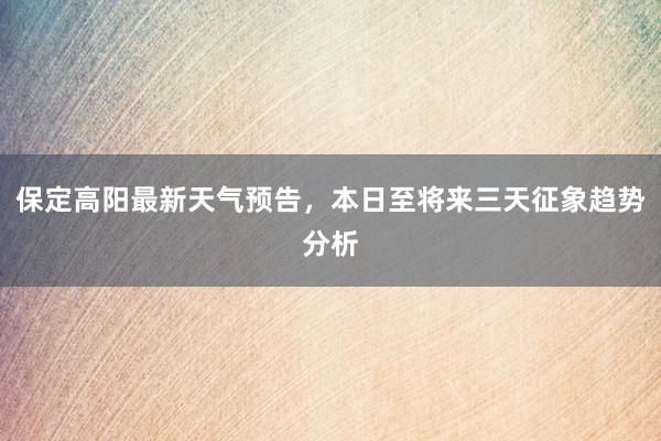 保定高阳最新天气预告，本日至将来三天征象趋势分析